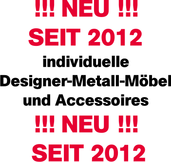 Neu seit 2012 individuelle Designer-Metall-Möbel und Accessoires Neu seit 2012 individuelle Designer-Metall-Möbel und Accessoires